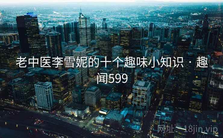 老中医李雪妮的十个趣味小知识 · 趣闻599 老中医李雪妮的十个趣味小知识 · 趣闻599