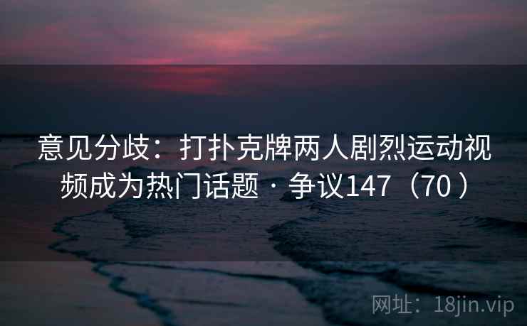 意见分歧：打扑克牌两人剧烈运动视频成为热门话题 · 争议147（70 ）