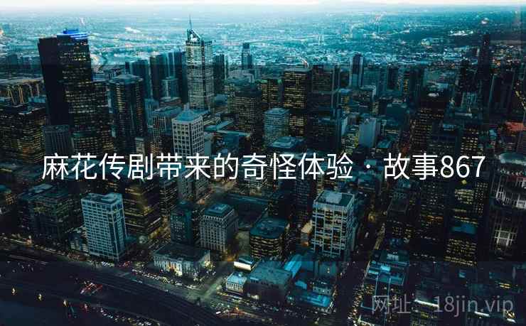 麻花传剧带来的奇怪体验 · 故事867 麻花传剧带来的奇怪体验 · 故事867