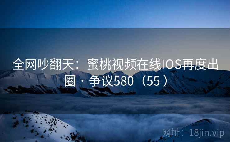 全网吵翻天：蜜桃视频在线IOS再度出圈 · 争议580（55 ）