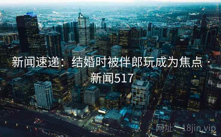 新闻速递:结婚时被伴郎玩成为焦点 · 新闻517 新闻速递:结婚时被伴郎玩成为焦点 · 新闻517