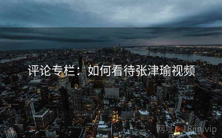 评论专栏:如何看待张津瑜视频 评论专栏:如何看待张津瑜视频